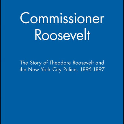 Commissioner Roosevelt: The Story of Theodore Roosevelt and the New York City Police, 1895-1897