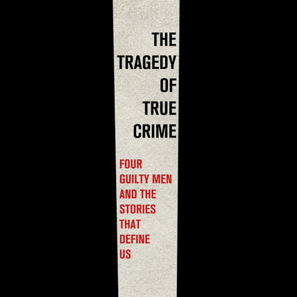 The Tragedy of True Crime: Four Guilty Men and the Stories That Define Us