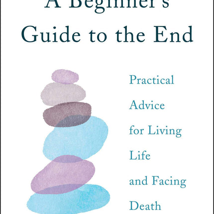 A Beginner's Guide to the End: Practical Advice for Living Life and Facing Death