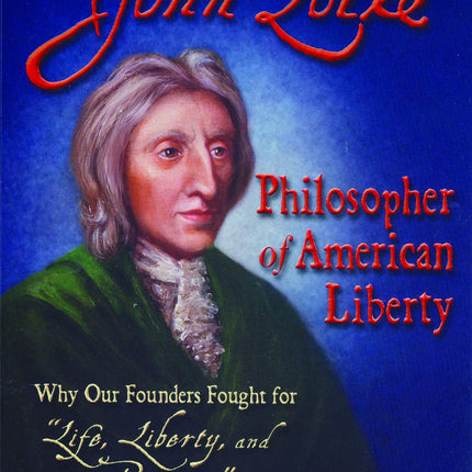 John Locke - Philosopher of American Liberty: Why Our Founders Fought for "Life, Liberty, and Property"