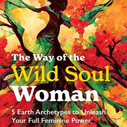 The Way of the Wild Soul Woman: 5 Earth Archetypes to Unleash Your Full Feminine Power