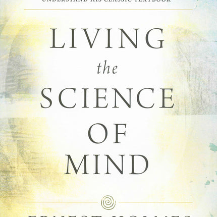 LIVING THE SCIENCE OF MIND: The Only Writings by the Founder of SCIENCE OF MIND to Help You Understand His Classic Textbook