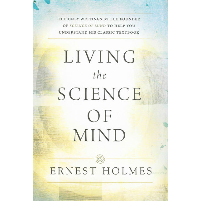 LIVING THE SCIENCE OF MIND: The Only Writings by the Founder of SCIENCE OF MIND to Help You Understand His Classic Textbook