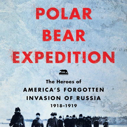 The Polar Bear Expedition: The Heroes of America’s Forgotten Invasion of Russia, 1918-1919